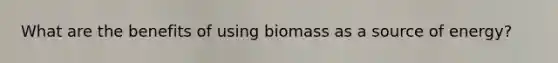 What are the benefits of using biomass as a source of energy?