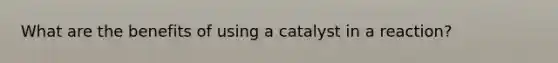 What are the benefits of using a catalyst in a reaction?