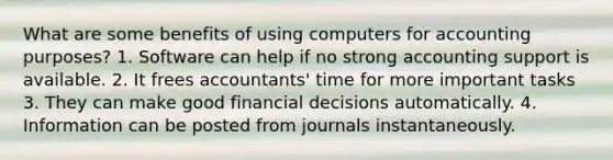 What are some benefits of using computers for accounting purposes? 1. Software can help if no strong accounting support is available. 2. It frees accountants' time for more important tasks 3. They can make good financial decisions automatically. 4. Information can be posted from journals instantaneously.