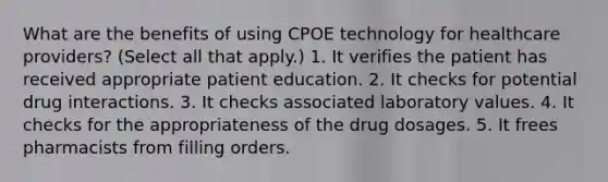 What are the benefits of using CPOE technology for healthcare providers? (Select all that apply.) 1. It verifies the patient has received appropriate patient education. 2. It checks for potential drug interactions. 3. It checks associated laboratory values. 4. It checks for the appropriateness of the drug dosages. 5. It frees pharmacists from filling orders.