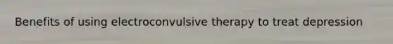 Benefits of using electroconvulsive therapy to treat depression