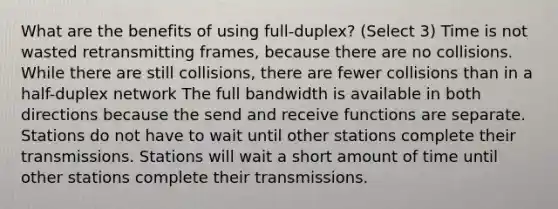 What are the benefits of using full-duplex? (Select 3) Time is not wasted retransmitting frames, because there are no collisions. While there are still collisions, there are fewer collisions than in a half-duplex network The full bandwidth is available in both directions because the send and receive functions are separate. Stations do not have to wait until other stations complete their transmissions. Stations will wait a short amount of time until other stations complete their transmissions.