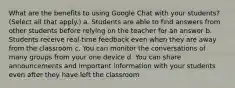 What are the benefits to using Google Chat with your students? (Select all that apply.) a. Students are able to find answers from other students before relying on the teacher for an answer b. Students receive real-time feedback even when they are away from the classroom c. You can monitor the conversations of many groups from your one device d. You can share announcements and important information with your students even after they have left the classroom