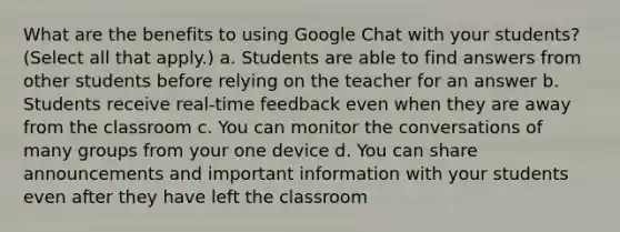 What are the benefits to using Google Chat with your students? (Select all that apply.) a. Students are able to find answers from other students before relying on the teacher for an answer b. Students receive real-time feedback even when they are away from the classroom c. You can monitor the conversations of many groups from your one device d. You can share announcements and important information with your students even after they have left the classroom