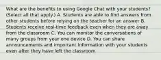 What are the benefits to using Google Chat with your students? (Select all that apply.) A. Students are able to find answers from other students before relying on the teacher for an answer B. Students receive real-time feedback even when they are away from the classroom C. You can monitor the conversations of many groups from your one device D. You can share announcements and important information with your students even after they have left the classroom