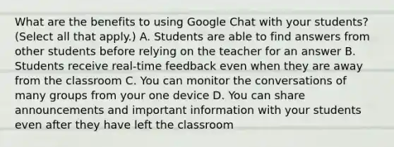 What are the benefits to using Google Chat with your students? (Select all that apply.) A. Students are able to find answers from other students before relying on the teacher for an answer B. Students receive real-time feedback even when they are away from the classroom C. You can monitor the conversations of many groups from your one device D. You can share announcements and important information with your students even after they have left the classroom