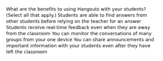 What are the benefits to using Hangouts with your students? (Select all that apply.) Students are able to find answers from other students before relying on the teacher for an answer Students receive real-time feedback even when they are away from the classroom You can monitor the conversations of many groups from your one device You can share announcements and important information with your students even after they have left the classroom