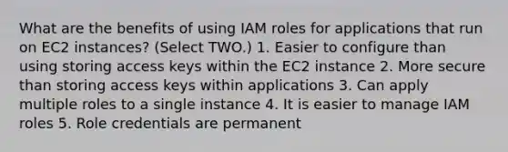 What are the benefits of using IAM roles for applications that run on EC2 instances? (Select TWO.) 1. Easier to configure than using storing access keys within the EC2 instance 2. More secure than storing access keys within applications 3. Can apply multiple roles to a single instance 4. It is easier to manage IAM roles 5. Role credentials are permanent