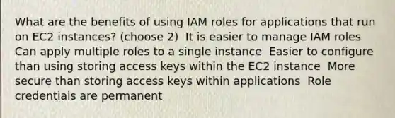 What are the benefits of using IAM roles for applications that run on EC2 instances? (choose 2) ​ It is easier to manage IAM roles ​ Can apply multiple roles to a single instance ​ Easier to configure than using storing access keys within the EC2 instance ​ More secure than storing access keys within applications ​ Role credentials are permanent