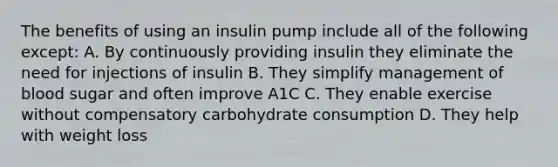 The benefits of using an insulin pump include all of the following except: A. By continuously providing insulin they eliminate the need for injections of insulin B. They simplify management of blood sugar and often improve A1C C. They enable exercise without compensatory carbohydrate consumption D. They help with weight loss