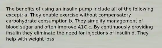 The benefits of using an insulin pump include all of the following except: a. They enable exercise without compensatory carbohydrate consumption b. They simplify management of blood sugar and often improve A1C c. By continuously providing insulin they eliminate the need for injections of insulin d. They help with weight loss