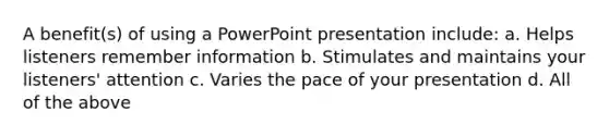 A benefit(s) of using a PowerPoint presentation include: a. Helps listeners remember information b. Stimulates and maintains your listeners' attention c. Varies the pace of your presentation d. All of the above