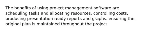 The benefits of using project management software are scheduling tasks and allocating resources. controlling costs. producing presentation ready reports and graphs. ensuring the original plan is maintained throughout the project.