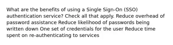 What are the benefits of using a Single Sign-On (SSO) authentication service? Check all that apply. Reduce overhead of password assistance Reduce likelihood of passwords being written down One set of credentials for the user Reduce time spent on re-authenticating to services