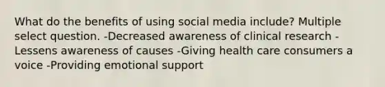 What do the benefits of using social media include? Multiple select question. -Decreased awareness of clinical research -Lessens awareness of causes -Giving health care consumers a voice -Providing emotional support