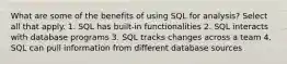 What are some of the benefits of using SQL for analysis? Select all that apply. 1. SQL has built-in functionalities 2. SQL interacts with database programs 3. SQL tracks changes across a team 4. SQL can pull information from different database sources