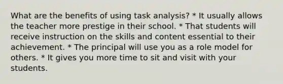 What are the benefits of using task analysis? * It usually allows the teacher more prestige in their school. * That students will receive instruction on the skills and content essential to their achievement. * The principal will use you as a role model for others. * It gives you more time to sit and visit with your students.