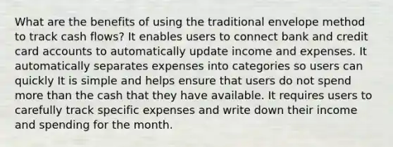 What are the benefits of using the traditional envelope method to track cash flows? It enables users to connect bank and credit card accounts to automatically update income and expenses. It automatically separates expenses into categories so users can quickly It is simple and helps ensure that users do not spend more than the cash that they have available. It requires users to carefully track specific expenses and write down their income and spending for the month.