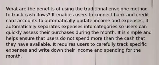 What are the benefits of using the traditional envelope method to track cash flows? It enables users to connect bank and credit card accounts to automatically update income and expenses. It automatically separates expenses into categories so users can quickly assess their purchases during the month. It is simple and helps ensure that users do not spend more than the cash that they have available. It requires users to carefully track specific expenses and write down their income and spending for the month.