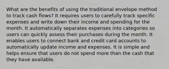 What are the benefits of using the traditional envelope method to track cash flows? It requires users to carefully track specific expenses and write down their income and spending for the month. It automatically separates expenses into categories so users can quickly assess their purchases during the month. It enables users to connect bank and credit card accounts to automatically update income and expenses. It is simple and helps ensure that users do not spend more than the cash that they have available.