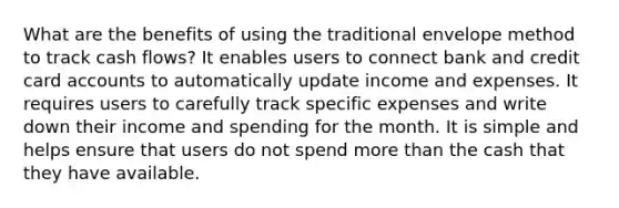 What are the benefits of using the traditional envelope method to track cash flows? It enables users to connect bank and credit card accounts to automatically update income and expenses. It requires users to carefully track specific expenses and write down their income and spending for the month. It is simple and helps ensure that users do not spend more than the cash that they have available.