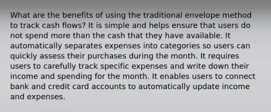 What are the benefits of using the traditional envelope method to track cash flows? It is simple and helps ensure that users do not spend more than the cash that they have available. It automatically separates expenses into categories so users can quickly assess their purchases during the month. It requires users to carefully track specific expenses and write down their income and spending for the month. It enables users to connect bank and credit card accounts to automatically update income and expenses.