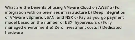 What are the benefits of using VMware Cloud on AWS? a) Full integration with on-premises infrastructure b) Deep integration of VMware vSphere, vSAN, and NSX c) Pay-as-you-go payment model based on the number of ESXi hypervisors d) Fully managed environment e) Zero investment costs f) Dedicated hardware