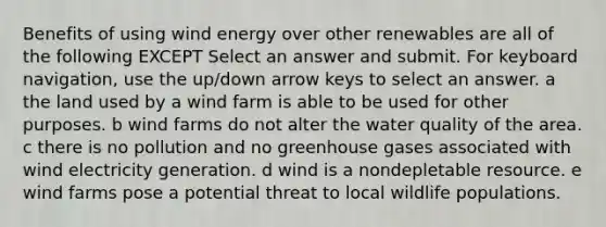 Benefits of using wind energy over other renewables are all of the following EXCEPT Select an answer and submit. For keyboard navigation, use the up/down arrow keys to select an answer. a the land used by a wind farm is able to be used for other purposes. b wind farms do not alter the water quality of the area. c there is no pollution and no greenhouse gases associated with wind electricity generation. d wind is a nondepletable resource. e wind farms pose a potential threat to local wildlife populations.