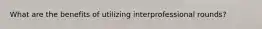 What are the benefits of utilizing interprofessional rounds?
