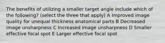 The benefits of utilizing a smaller target angle include which of the following? (select the three that apply) A Improved image quality for unequal thickness anatomical parts B Decreased image unsharpness C Increased image unsharpness D Smaller effective focal spot E Larger effective focal spot