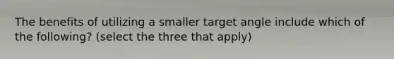 The benefits of utilizing a smaller target angle include which of the following? (select the three that apply)