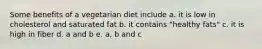 Some benefits of a vegetarian diet include a. it is low in cholesterol and saturated fat b. it contains "healthy fats" c. it is high in fiber d. a and b e. a, b and c