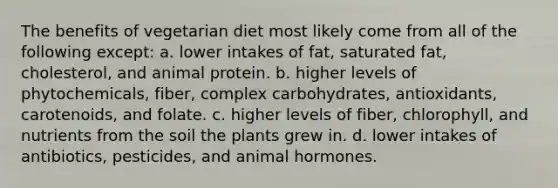 The benefits of vegetarian diet most likely come from all of the following except: a. lower intakes of fat, saturated fat, cholesterol, and animal protein. b. higher levels of phytochemicals, fiber, complex carbohydrates, antioxidants, carotenoids, and folate. c. higher levels of fiber, chlorophyll, and nutrients from the soil the plants grew in. d. lower intakes of antibiotics, pesticides, and animal hormones.