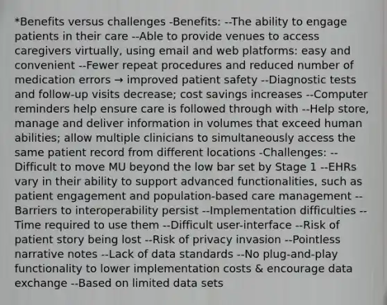 *Benefits versus challenges -Benefits: --The ability to engage patients in their care --Able to provide venues to access caregivers virtually, using email and web platforms: easy and convenient --Fewer repeat procedures and reduced number of medication errors → improved patient safety --Diagnostic tests and follow-up visits decrease; cost savings increases --Computer reminders help ensure care is followed through with --Help store, manage and deliver information in volumes that exceed human abilities; allow multiple clinicians to simultaneously access the same patient record from different locations -Challenges: --Difficult to move MU beyond the low bar set by Stage 1 --EHRs vary in their ability to support advanced functionalities, such as patient engagement and population-based care management --Barriers to interoperability persist --Implementation difficulties --Time required to use them --Difficult user-interface --Risk of patient story being lost --Risk of privacy invasion --Pointless narrative notes --Lack of data standards --No plug-and-play functionality to lower implementation costs & encourage data exchange --Based on limited data sets