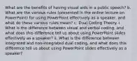 What are the benefits of having visual aids in a public speech? b. What are the various rules (presented in the online lecture on PowerPoint) for using PowerPoint effectively as a speaker, and what do these various rules mean? c. Dual Coding Theory. i. What is the difference between visual and verbal coding, and what does this difference tell us about using PowerPoint slides effectively as a speaker? ii. What is the difference between integrated and non-integrated dual coding, and what does this difference tell us about using PowerPoint slides effectively as a speaker?