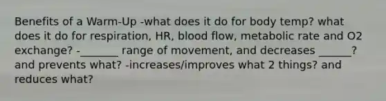 Benefits of a Warm-Up -what does it do for body temp? what does it do for respiration, HR, blood flow, metabolic rate and O2 exchange? -_______ range of movement, and decreases ______? and prevents what? -increases/improves what 2 things? and reduces what?