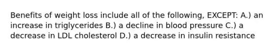 Benefits of weight loss include all of the following, EXCEPT: A.) an increase in triglycerides B.) a decline in blood pressure C.) a decrease in LDL cholesterol D.) a decrease in insulin resistance