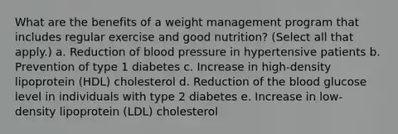 What are the benefits of a weight management program that includes regular exercise and good nutrition? (Select all that apply.) a. Reduction of blood pressure in hypertensive patients b. Prevention of type 1 diabetes c. Increase in high-density lipoprotein (HDL) cholesterol d. Reduction of the blood glucose level in individuals with type 2 diabetes e. Increase in low-density lipoprotein (LDL) cholesterol