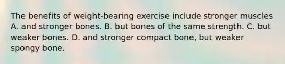 The benefits of weight-bearing exercise include stronger muscles A. and stronger bones. B. but bones of the same strength. C. but weaker bones. D. and stronger compact bone, but weaker spongy bone.