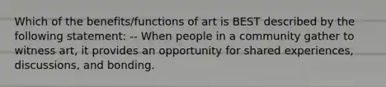 Which of the benefits/functions of art is BEST described by the following statement: -- When people in a community gather to witness art, it provides an opportunity for shared experiences, discussions, and bonding.