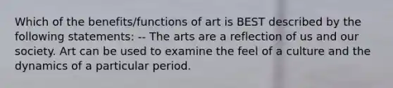 Which of the benefits/functions of art is BEST described by the following statements: -- The arts are a reflection of us and our society. Art can be used to examine the feel of a culture and the dynamics of a particular period.