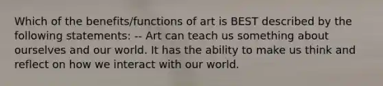 Which of the benefits/functions of art is BEST described by the following statements: -- Art can teach us something about ourselves and our world. It has the ability to make us think and reflect on how we interact with our world.