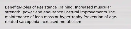 Benefits/Roles of Resistance Training: Increased muscular strength, power and endurance Postural improvements The maintenance of lean mass or hypertrophy Prevention of age-related sarcopenia Increased metabolism