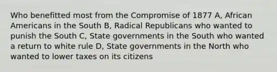 Who benefitted most from the Compromise of 1877 A, African Americans in the South B, Radical Republicans who wanted to punish the South C, State governments in the South who wanted a return to white rule D, State governments in the North who wanted to lower taxes on its citizens