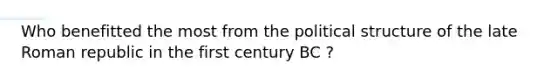 Who benefitted the most from the political structure of the late Roman republic in the first century BC ?