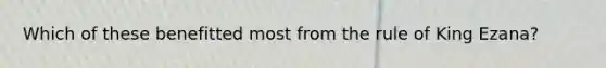 Which of these benefitted most from the rule of King Ezana?