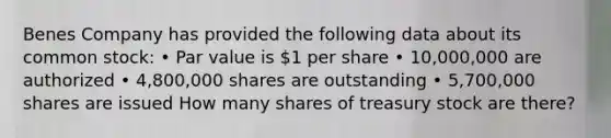 Benes Company has provided the following data about its common stock: • Par value is 1 per share • 10,000,000 are authorized • 4,800,000 shares are outstanding • 5,700,000 shares are issued How many shares of treasury stock are there?