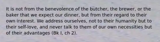 It is not from the benevolence of the butcher, the brewer, or the baker that we expect our dinner, but from their regard to their own interest. We address ourselves, not to their humanity but to their self-love, and never talk to them of our own necessities but of their advantages (Bk I, ch 2).