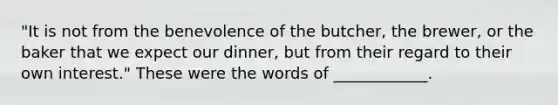 "It is not from the benevolence of the butcher, the brewer, or the baker that we expect our dinner, but from their regard to their own interest." These were the words of ____________.