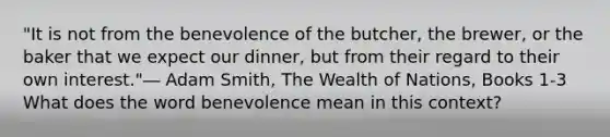 "It is not from the benevolence of the butcher, the brewer, or the baker that we expect our dinner, but from their regard to their own interest."― Adam Smith, The Wealth of Nations, Books 1-3 What does the word benevolence mean in this context?